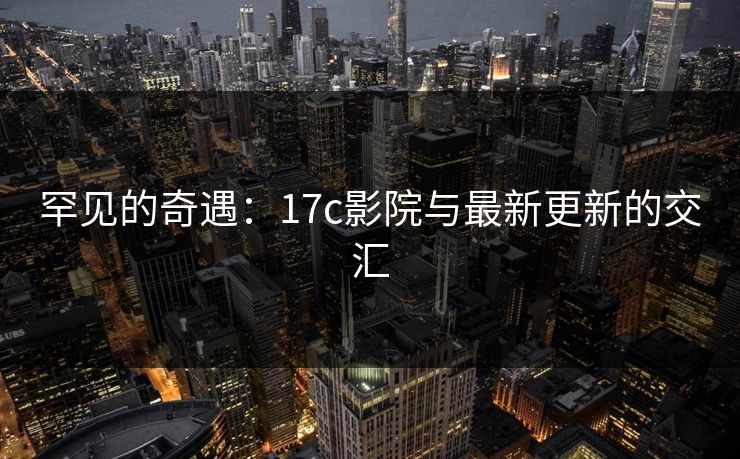 罕见的奇遇：17c影院与最新更新的交汇