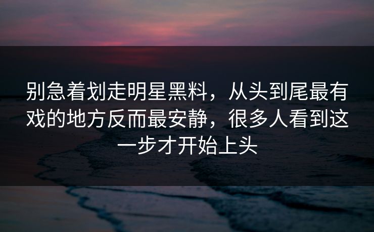 别急着划走明星黑料，从头到尾最有戏的地方反而最安静，很多人看到这一步才开始上头