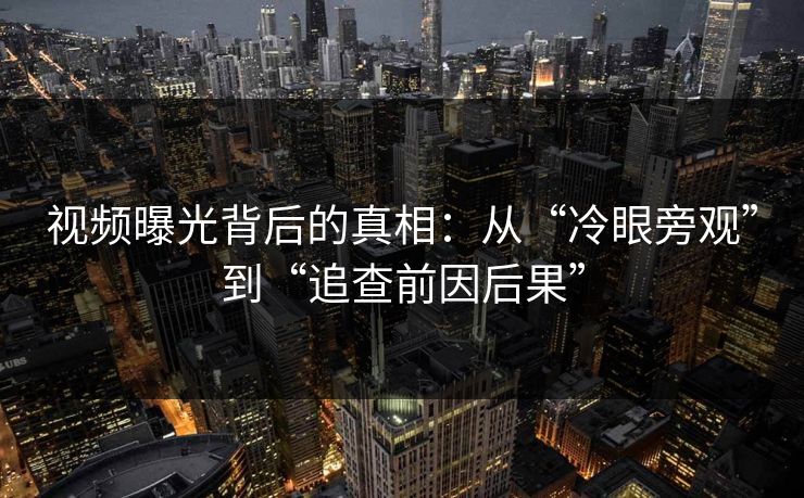 视频曝光背后的真相：从“冷眼旁观”到“追查前因后果”