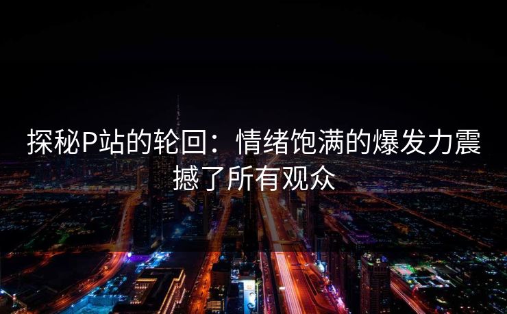 探秘P站的轮回:情绪饱满的爆发力震撼了所有观众 探秘P站的轮回:情绪饱满的爆发力震撼了所有观众