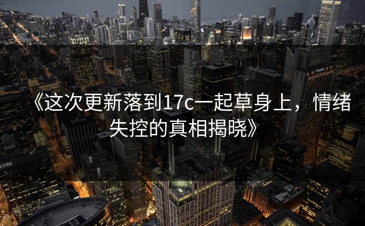 《这次更新落到17c一起草身上，情绪失控的真相揭晓》