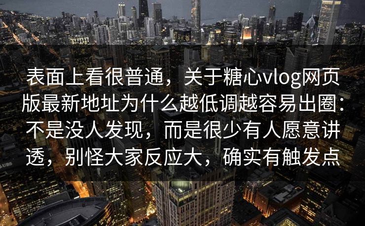 表面上看很普通，关于糖心vlog网页版最新地址为什么越低调越容易出圈：不是没人发现，而是很少有人愿意讲透，别怪大家反应大，确实有触发点