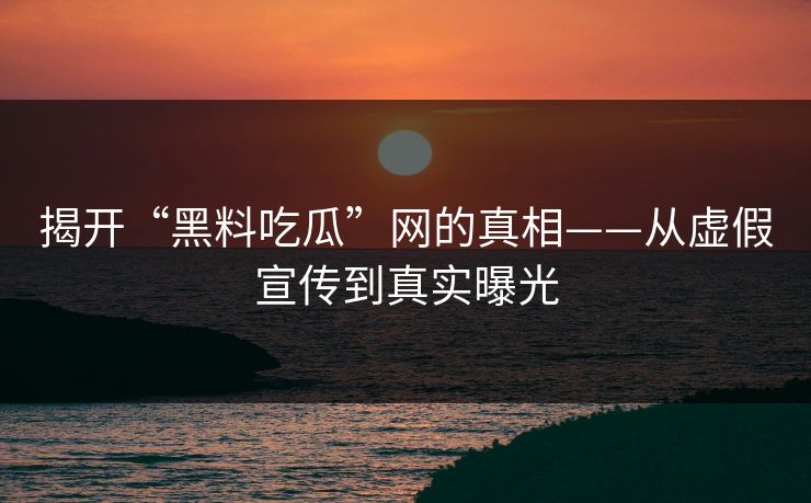 揭开“黑料吃瓜”网的真相——从虚假宣传到真实曝光