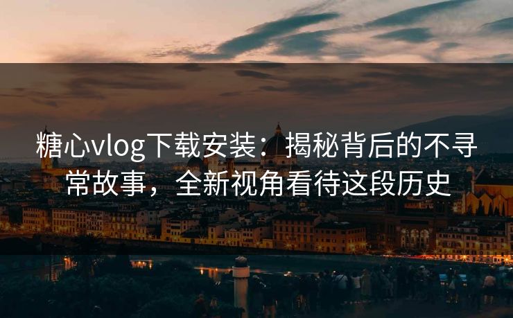 糖心vlog下载安装：揭秘背后的不寻常故事，全新视角看待这段历史
