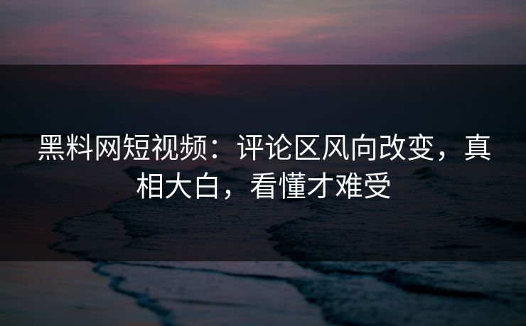 黑料网短视频：评论区风向改变，真相大白，看懂才难受