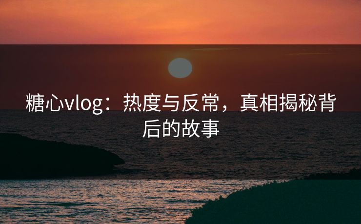 糖心vlog：热度与反常，真相揭秘背后的故事