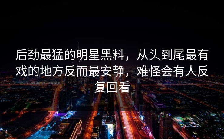 后劲最猛的明星黑料，从头到尾最有戏的地方反而最安静，难怪会有人反复回看