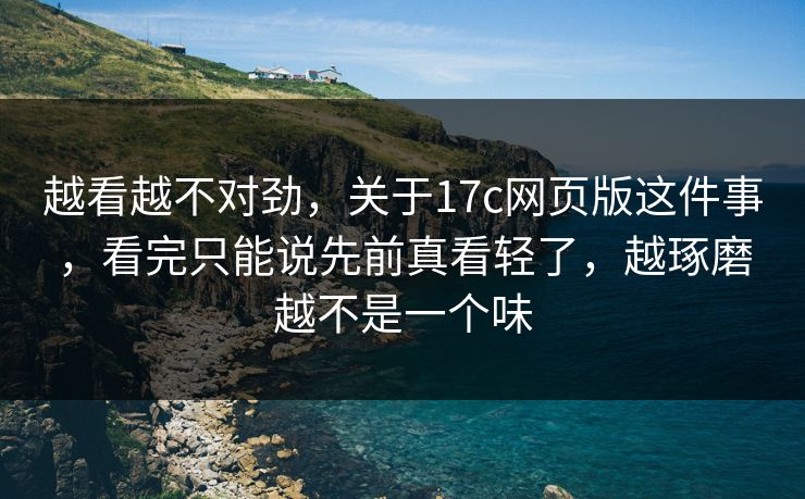 越看越不对劲，关于17c网页版这件事，看完只能说先前真看轻了，越琢磨越不是一个味