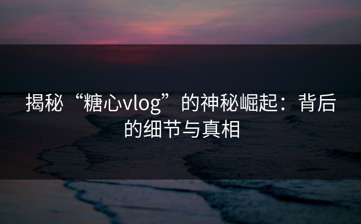 揭秘“糖心vlog”的神秘崛起：背后的细节与真相