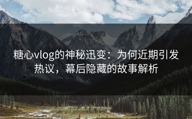 糖心vlog的神秘迅变：为何近期引发热议，幕后隐藏的故事解析