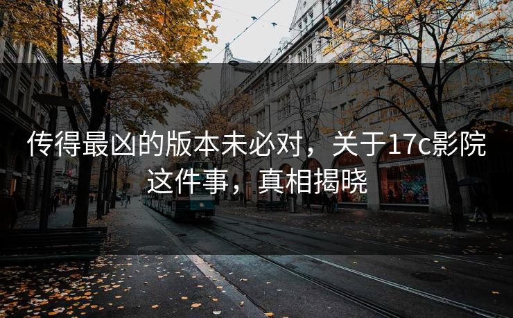 传得最凶的版本未必对，关于17c影院这件事，真相揭晓